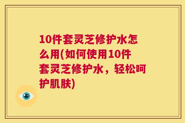10件套灵芝修护水怎么用(如何使用10件套灵芝修护水，轻松呵护)