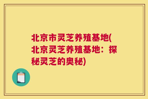 北京市灵芝养殖基地(北京灵芝养殖基地：探秘灵芝的奥秘)