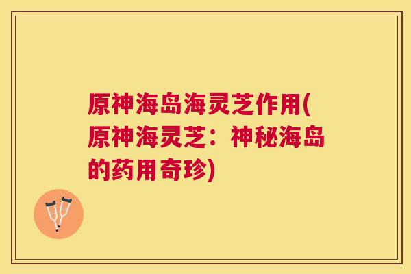 原神海岛海灵芝作用(原神海灵芝：神秘海岛的药用奇珍)