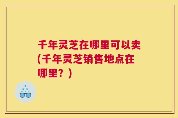 千年灵芝在哪里可以卖(千年灵芝销售地点在哪里？)