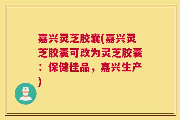 嘉兴灵芝胶囊(嘉兴灵芝胶囊可改为灵芝胶囊：保健佳品，嘉兴生产)