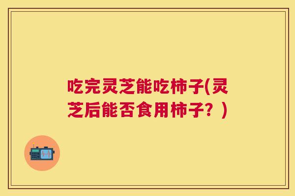 吃完灵芝能吃柿子(灵芝后能否食用柿子？)