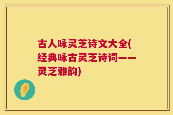 古人咏灵芝诗文大全(经典咏古灵芝诗词——灵芝雅韵)
