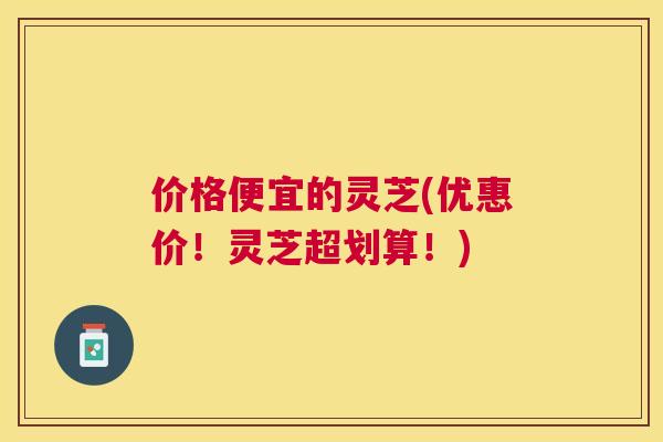价格便宜的灵芝(优惠价！灵芝超划算！)