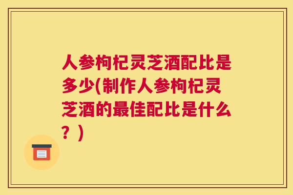 人参枸杞灵芝酒配比是多少(制作人参枸杞灵芝酒的佳配比是什么？)