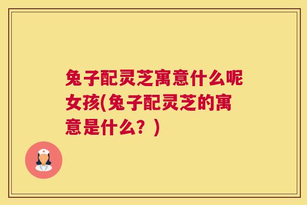兔子配灵芝寓意什么呢女孩(兔子配灵芝的寓意是什么？)