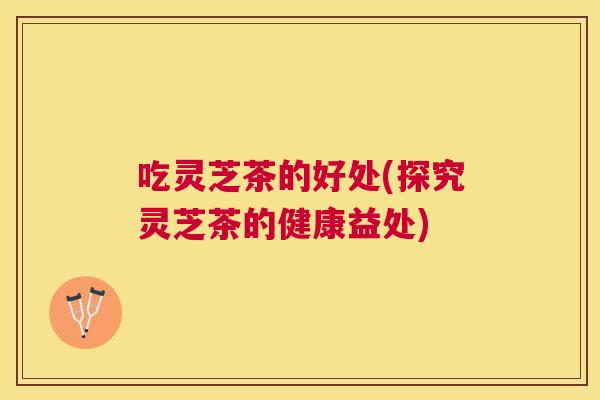 吃灵芝茶的好处(探究灵芝茶的健康益处)