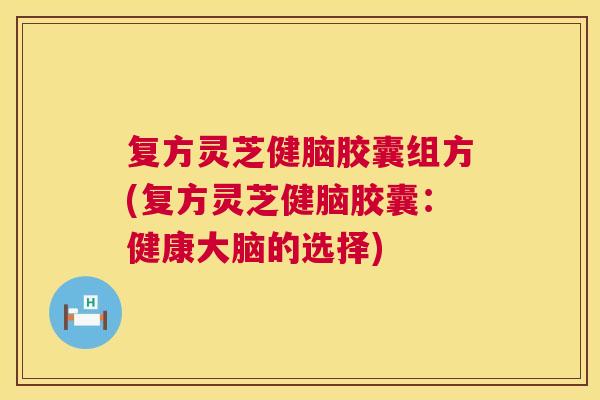 复方灵芝健脑胶囊组方(复方灵芝健脑胶囊：健康大脑的选择)