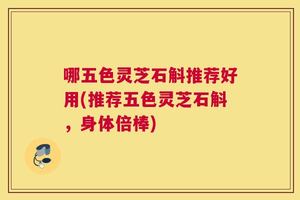 哪五色灵芝石斛推荐好用(推荐五色灵芝石斛，身体倍棒)