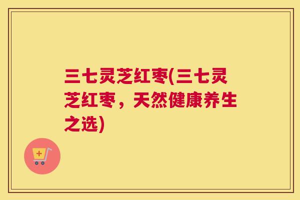 三七灵芝红枣(三七灵芝红枣，天然健康养生之选)