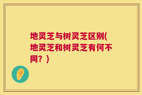 地灵芝与树灵芝区别(地灵芝和树灵芝有何不同？)