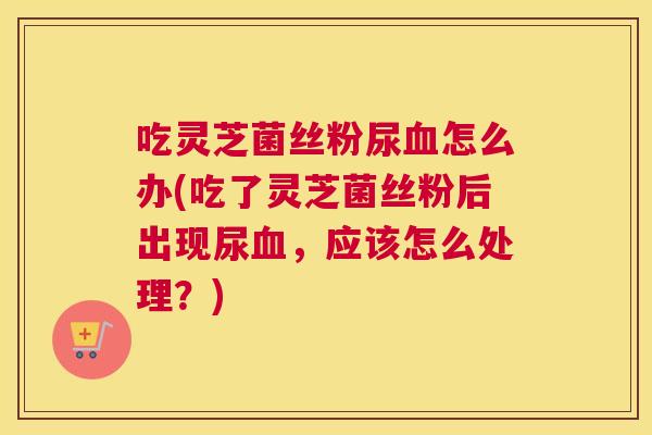 吃灵芝菌丝粉尿怎么办(吃了灵芝菌丝粉后出现尿，应该怎么处理？)