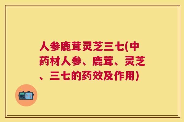 人参鹿茸灵芝三七(材人参、鹿茸、灵芝、三七的及作用)