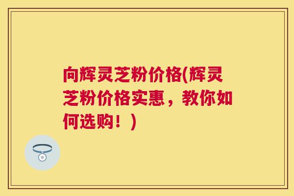 向辉灵芝粉价格(辉灵芝粉价格实惠，教你如何选购！)