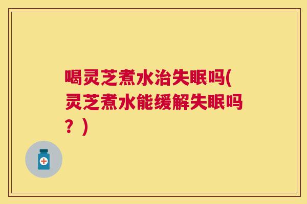 喝灵芝煮水吗(灵芝煮水能缓解吗？)