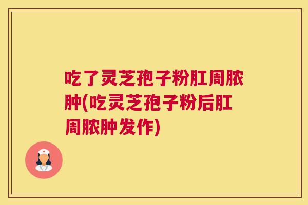 吃了灵芝孢子粉肛周脓肿(吃灵芝孢子粉后肛周脓肿发作)