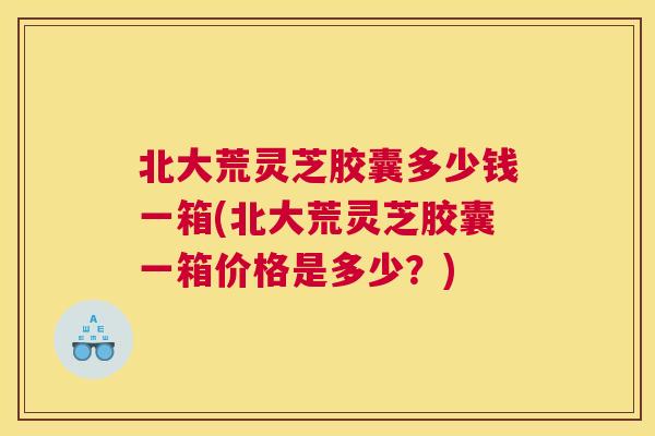 北大荒灵芝胶囊多少钱一箱(北大荒灵芝胶囊一箱价格是多少？)