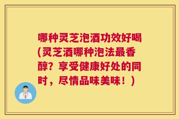 哪种灵芝泡酒功效好喝(灵芝酒哪种泡法香醇？享受健康好处的同时，尽情品味美味！)