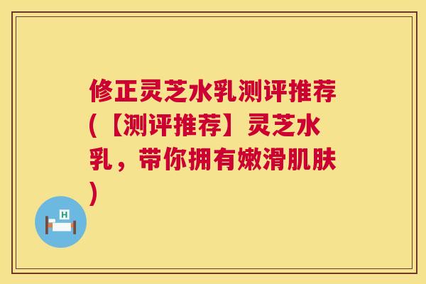 修正灵芝水乳测评推荐(【测评推荐】灵芝水乳，带你拥有嫩滑)