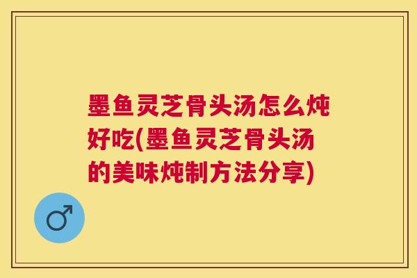 墨鱼灵芝骨头汤怎么炖好吃(墨鱼灵芝骨头汤的美味炖制方法分享)