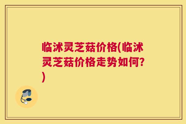 临沭灵芝菇价格(临沭灵芝菇价格走势如何？)