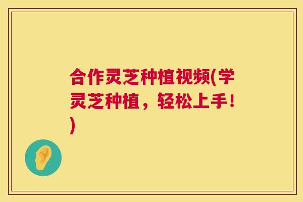 合作灵芝种植视频(学灵芝种植，轻松上手！)