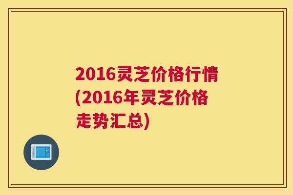 2016灵芝价格行情(2016年灵芝价格走势汇总)