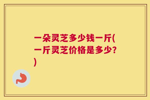 一朵灵芝多少钱一斤(一斤灵芝价格是多少？)