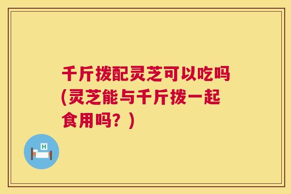 千斤拨配灵芝可以吃吗(灵芝能与千斤拨一起食用吗？)