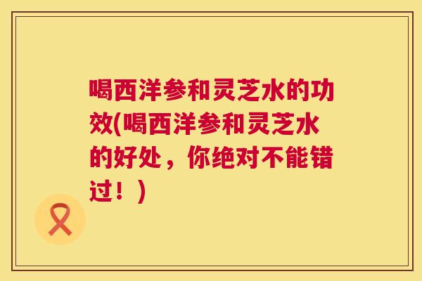 喝西洋参和灵芝水的功效(喝西洋参和灵芝水的好处，你绝对不能错过！)