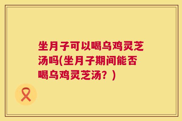 坐月子可以喝乌鸡灵芝汤吗(坐月子期间能否喝乌鸡灵芝汤？)