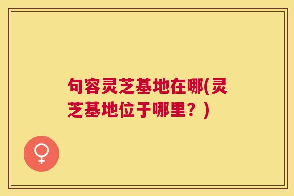 句容灵芝基地在哪(灵芝基地位于哪里？)