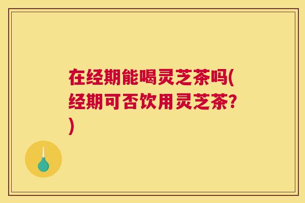 在经期能喝灵芝茶吗(经期可否饮用灵芝茶？)