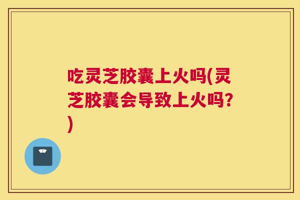 吃灵芝胶囊上火吗(灵芝胶囊会导致上火吗？)