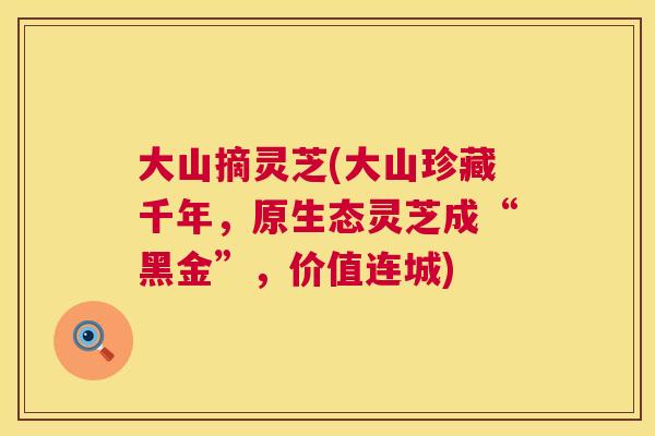 大山摘灵芝(大山珍藏千年，原生态灵芝成“黑金”，价值连城)