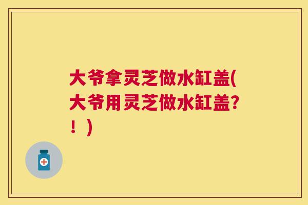 大爷拿灵芝做水缸盖(大爷用灵芝做水缸盖？！)