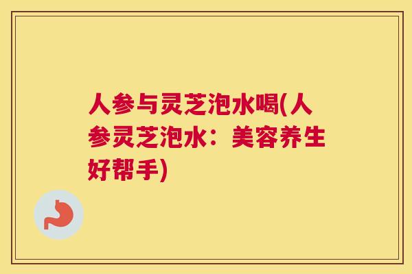 人参与灵芝泡水喝(人参灵芝泡水：美容养生好帮手)