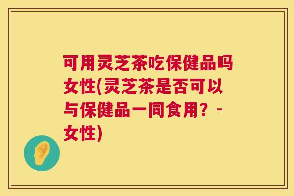 可用灵芝茶吃保健品吗女性(灵芝茶是否可以与保健品一同食用？-女性)