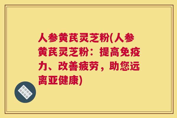 人参黄芪灵芝粉(人参黄芪灵芝粉：提高免疫力、改善疲劳，助您远离)