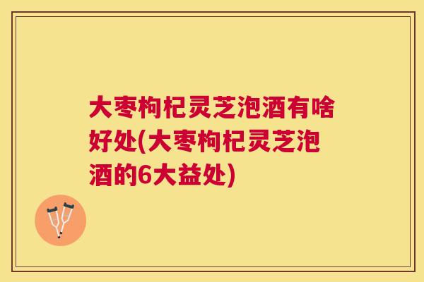 大枣枸杞灵芝泡酒有啥好处(大枣枸杞灵芝泡酒的6大益处)