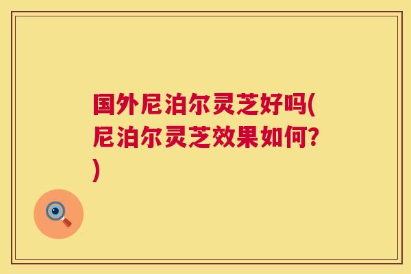 国外尼泊尔灵芝好吗(尼泊尔灵芝效果如何？)