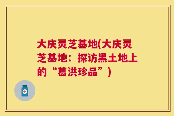 大庆灵芝基地(大庆灵芝基地：探访黑土地上的“葛洪珍品”)