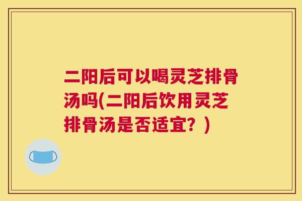 二阳后可以喝灵芝排骨汤吗(二阳后饮用灵芝排骨汤是否适宜？)