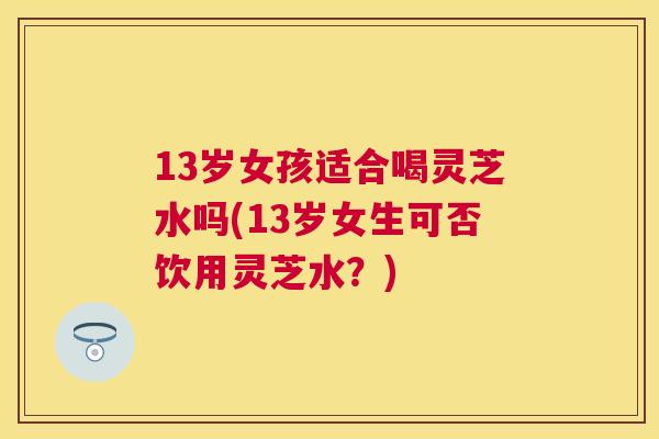 13岁女孩适合喝灵芝水吗(13岁女生可否饮用灵芝水？)
