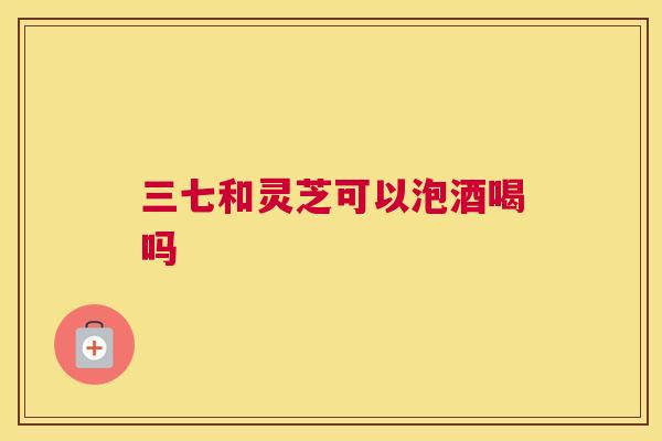 三七和灵芝可以泡酒喝吗