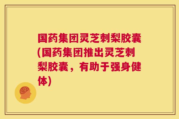 国药集团灵芝刺梨胶囊(国药集团推出灵芝刺梨胶囊，有助于强身健体)