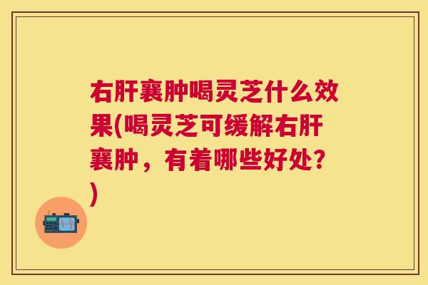 右襄肿喝灵芝什么效果(喝灵芝可缓解右襄肿，有着哪些好处？)