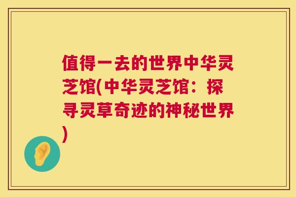 值得一去的世界中华灵芝馆(中华灵芝馆：探寻灵草奇迹的神秘世界)