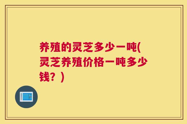 养殖的灵芝多少一吨(灵芝养殖价格一吨多少钱？)
