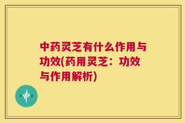 灵芝有什么作用与功效(药用灵芝：功效与作用解析)